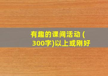 有趣的课间活动 (300字)以上或刚好